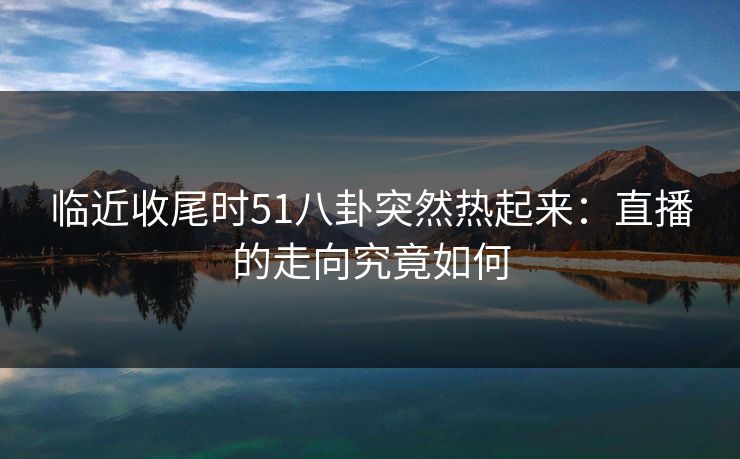 临近收尾时51八卦突然热起来：直播的走向究竟如何