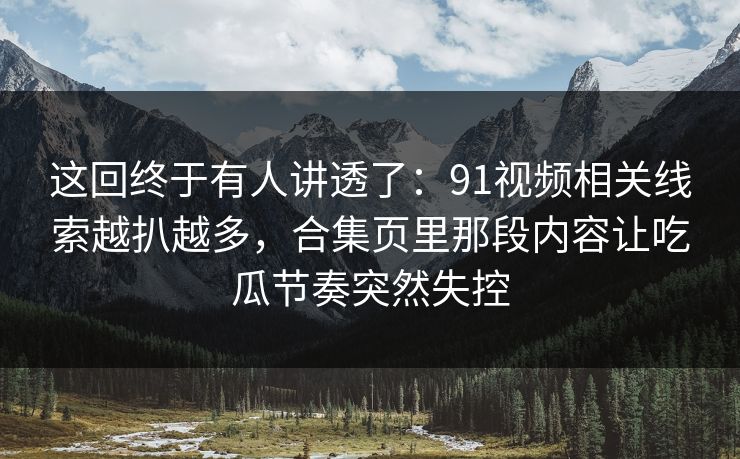 这回终于有人讲透了：91视频相关线索越扒越多，合集页里那段内容让吃瓜节奏突然失控
